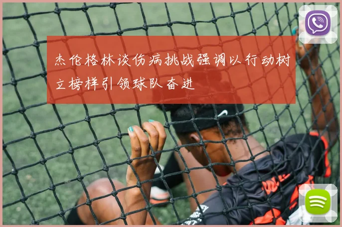 杰伦格林谈伤病挑战强调以行动树立榜样引领球队奋进