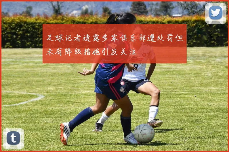 足球记者透露多家俱乐部遭处罚但未有降级措施引发关注
