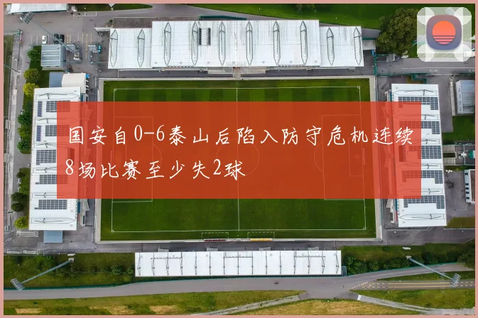 国安自0-6泰山后陷入防守危机连续8场比赛至少失2球