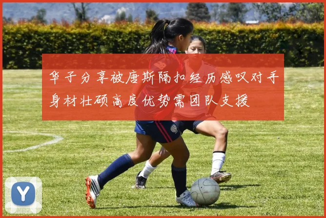 华子分享被唐斯隔扣经历感叹对手身材壮硕高度优势需团队支援
