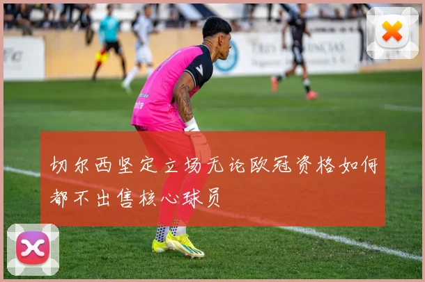 切尔西坚定立场无论欧冠资格如何都不出售核心球员