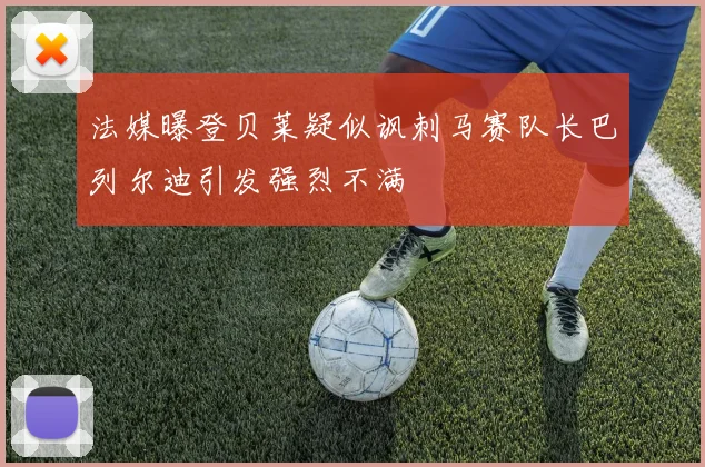 法媒曝登贝莱疑似讽刺马赛队长巴列尔迪引发强烈不满