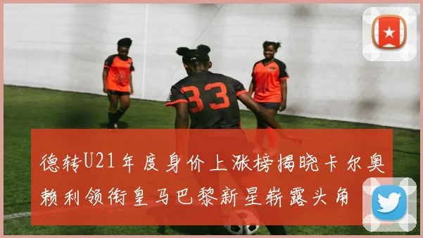 德转U21年度身价上涨榜揭晓卡尔奥赖利领衔皇马巴黎新星崭露头角