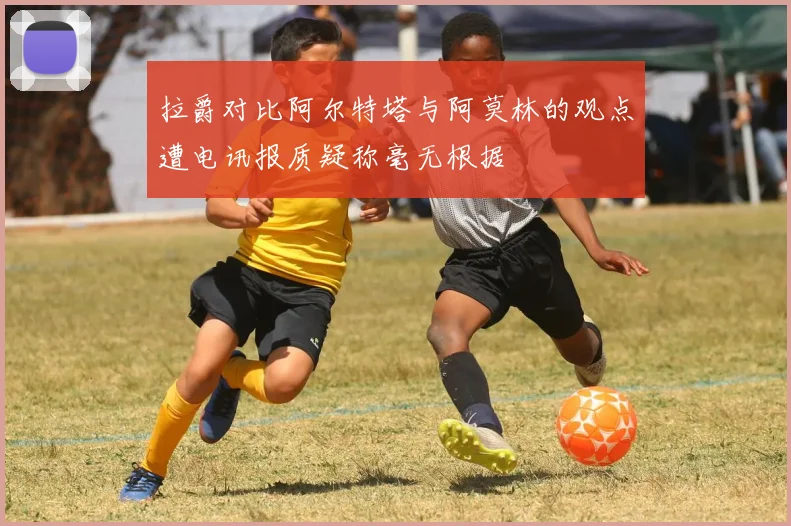 拉爵对比阿尔特塔与阿莫林的观点遭电讯报质疑称毫无根据