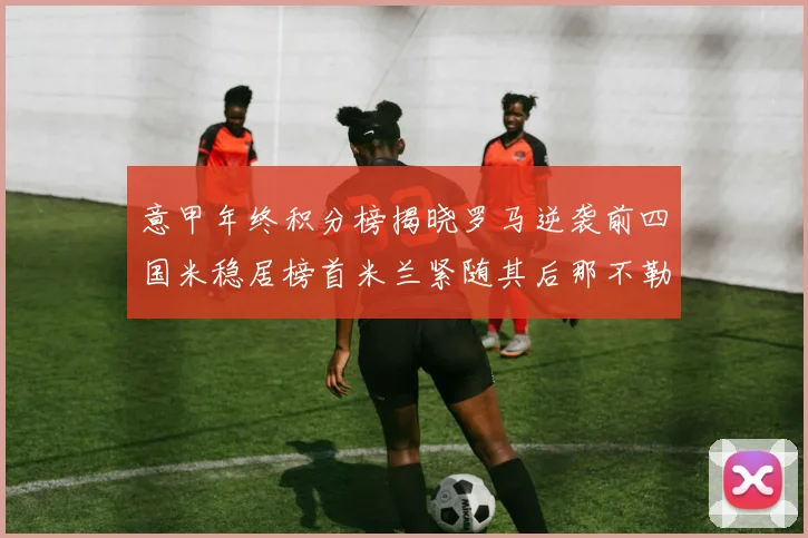 意甲年终积分榜揭晓罗马逆袭前四国米稳居榜首米兰紧随其后那不勒斯位列第三