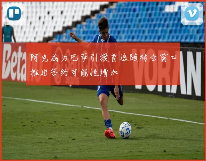 阿克成为巴萨引援首选随转会窗口推进签约可能性增加