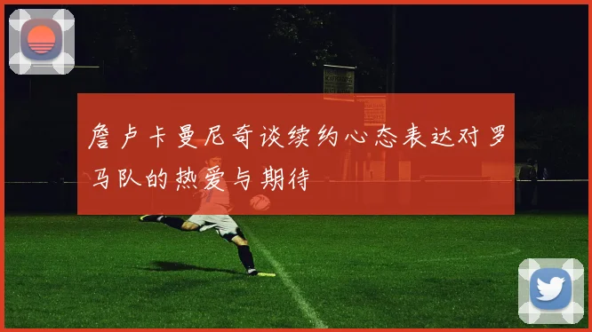 詹卢卡曼尼奇谈续约心态表达对罗马队的热爱与期待