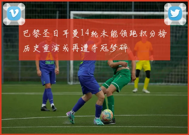 巴黎圣日耳曼14轮未能领跑积分榜历史重演或再遭夺冠梦碎