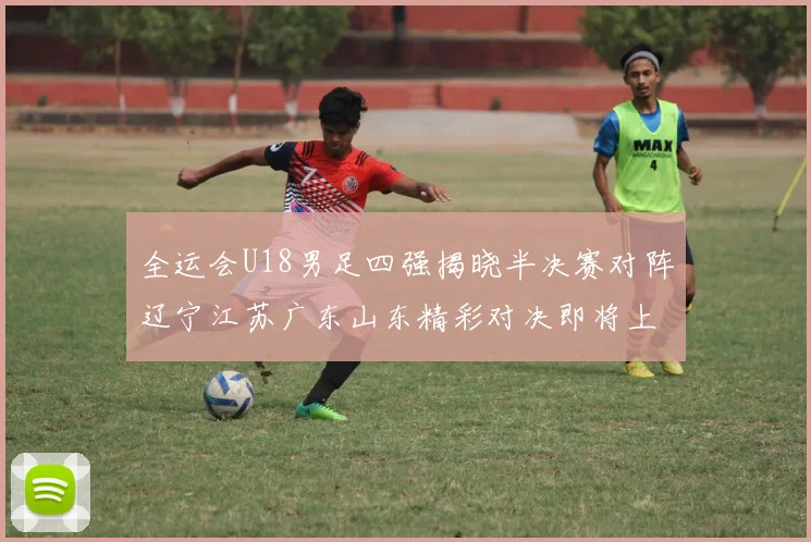 全运会U18男足四强揭晓半决赛对阵辽宁江苏广东山东精彩对决即将上演
