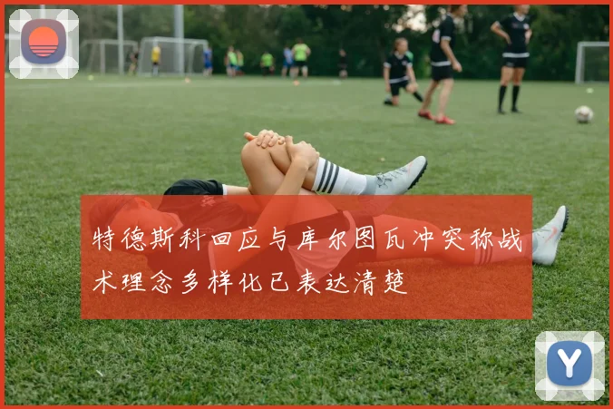 特德斯科回应与库尔图瓦冲突称战术理念多样化已表达清楚