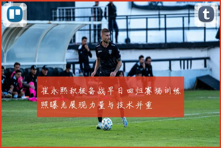 崔永熙积极备战早日回归赛场训练照曝光展现力量与技术并重