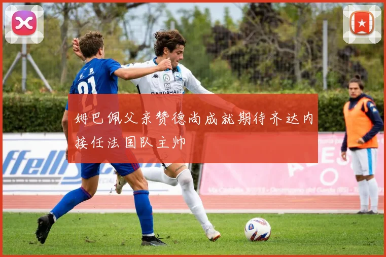 姆巴佩父亲赞德尚成就期待齐达内接任法国队主帅