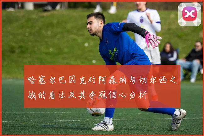 哈塞尔巴因克对阿森纳与切尔西之战的看法及其夺冠信心分析
