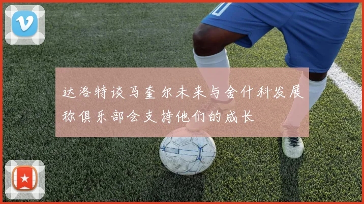 达洛特谈马奎尔未来与舍什科发展称俱乐部会支持他们的成长