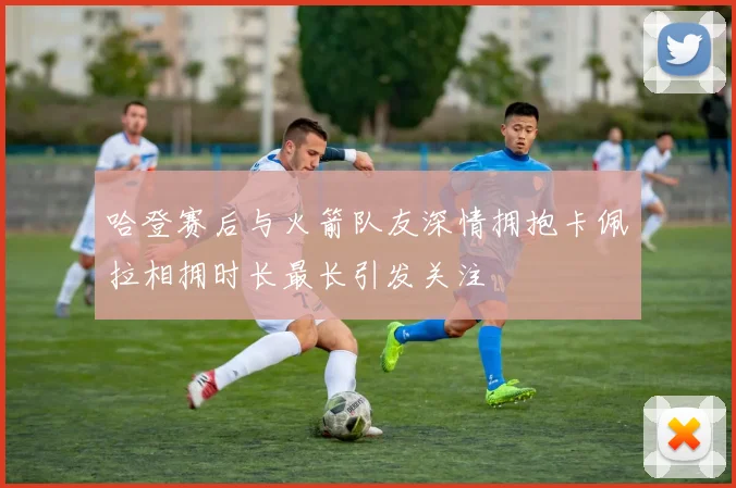 哈登赛后与火箭队友深情拥抱卡佩拉相拥时长最长引发关注