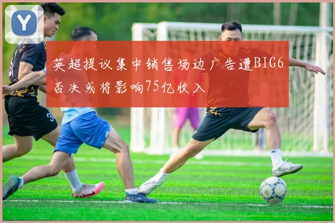 英超提议集中销售场边广告遭BIG6否决或将影响75亿收入