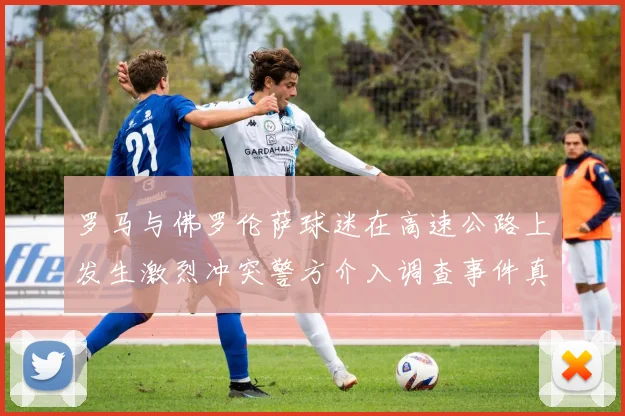罗马与佛罗伦萨球迷在高速公路上发生激烈冲突警方介入调查事件真相