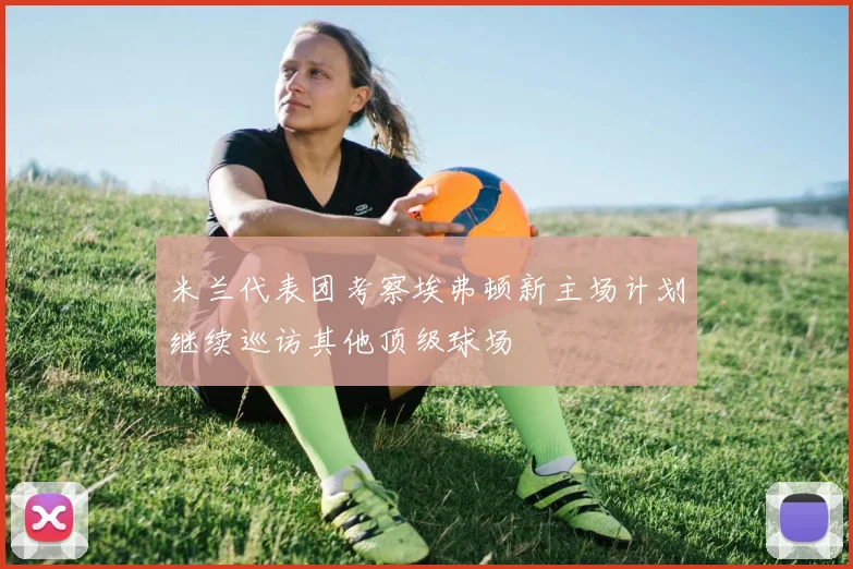 米兰代表团考察埃弗顿新主场计划继续巡访其他顶级球场