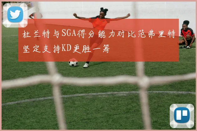 杜兰特与SGA得分能力对比范弗里特坚定支持KD更胜一筹