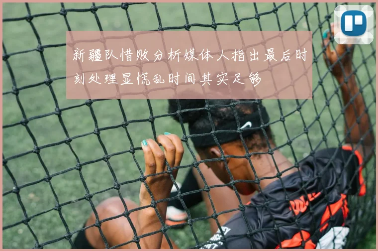 新疆队惜败分析媒体人指出最后时刻处理显慌乱时间其实足够